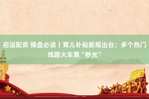 启运配资 操盘必读丨育儿补贴新规出台；多个热门线路火车票“秒光”