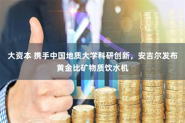 大资本 携手中国地质大学科研创新，安吉尔发布黄金比矿物质饮水机