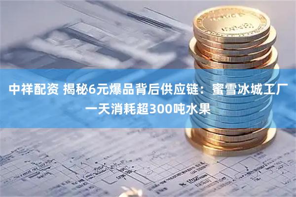 中祥配资 揭秘6元爆品背后供应链：蜜雪冰城工厂一天消耗超300吨水果