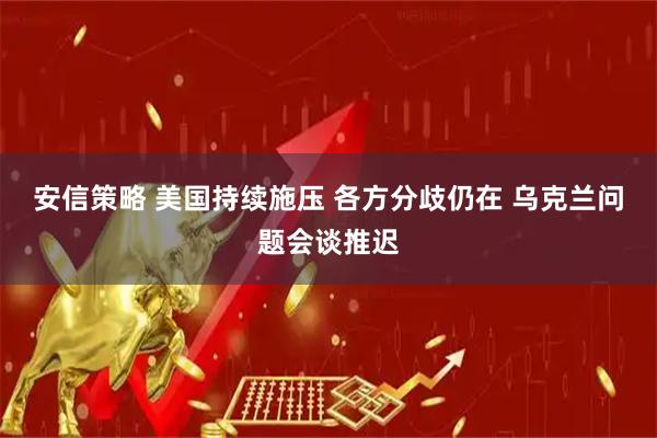 安信策略 美国持续施压 各方分歧仍在 乌克兰问题会谈推迟