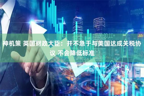 神机策 英国财政大臣：并不急于与美国达成关税协议 不会降低标准