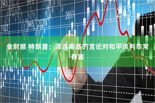 金财顺 特朗普：泽连斯基的言论对和平谈判非常有害