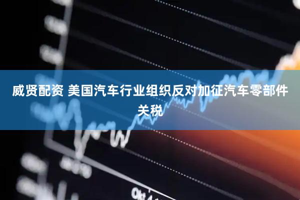 威贤配资 美国汽车行业组织反对加征汽车零部件关税