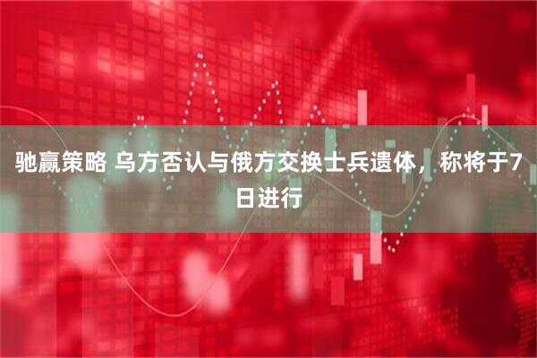 驰赢策略 乌方否认与俄方交换士兵遗体，称将于7日进行