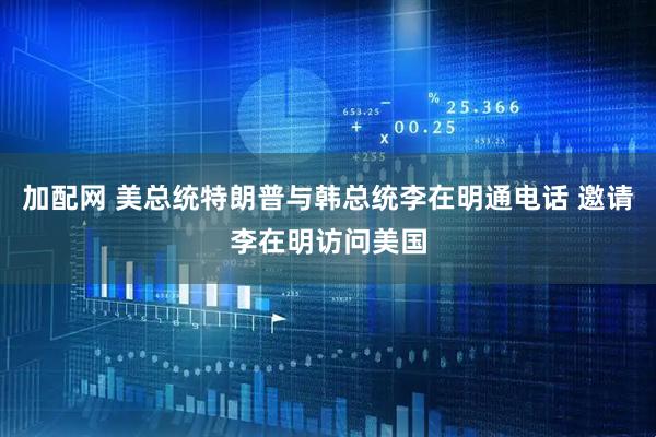 加配网 美总统特朗普与韩总统李在明通电话 邀请李在明访问美国