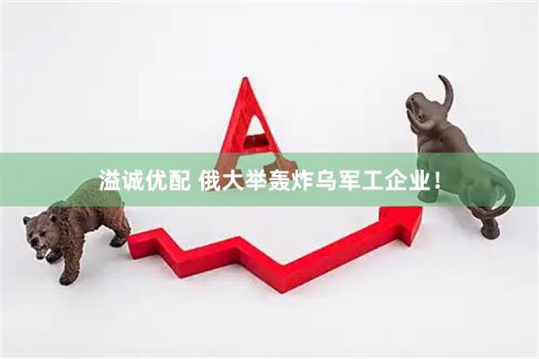 溢诚优配 俄大举轰炸乌军工企业！