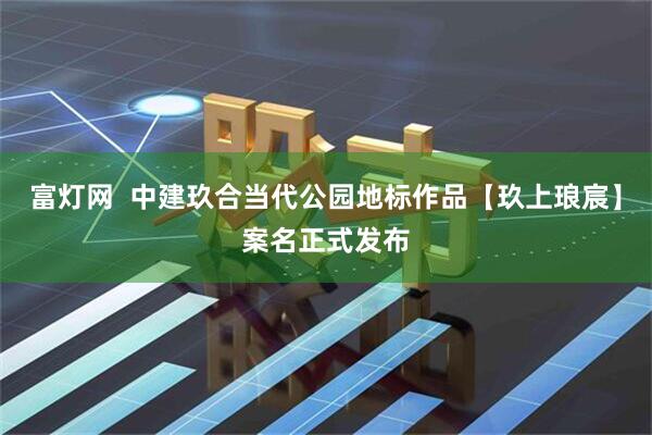 富灯网  中建玖合当代公园地标作品【玖上琅宸】案名正式发布