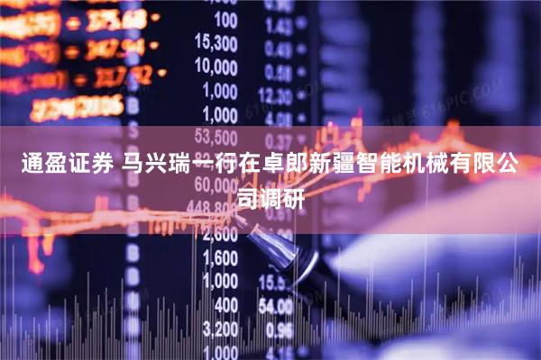 通盈证券 马兴瑞一行在卓郎新疆智能机械有限公司调研