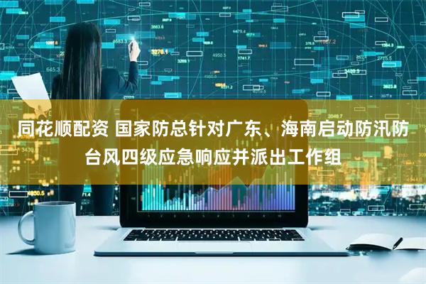 同花顺配资 国家防总针对广东、海南启动防汛防台风四级应急响应并派出工作组