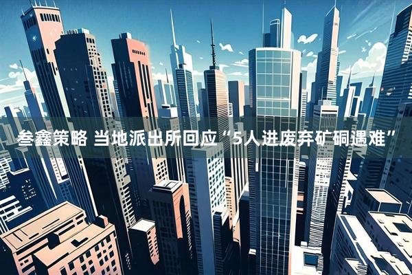 叁鑫策略 当地派出所回应“5人进废弃矿硐遇难”