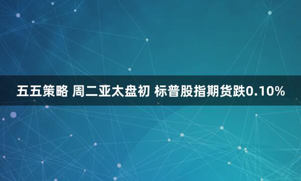 五五策略 周二亚太盘初 标普股指期货跌0.10%