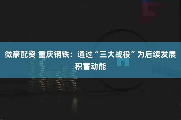 微豪配资 重庆钢铁:通过“三大战役”为后续发展积蓄动能
