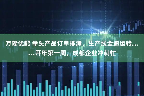 万隆优配 拳头产品订单排满,生产线全速运转……开年第一周,成都企业冲刺忙