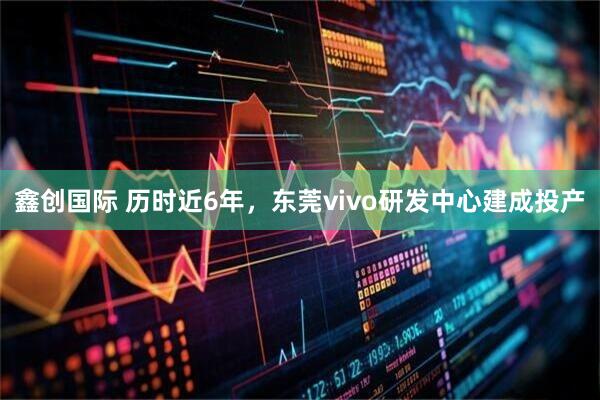 鑫创国际 历时近6年,东莞vivo研发中心建成投产