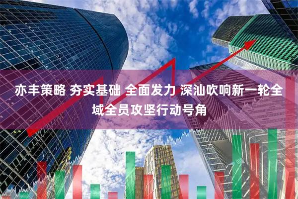 亦丰策略 夯实基础 全面发力 深汕吹响新一轮全域全员攻坚行动号角