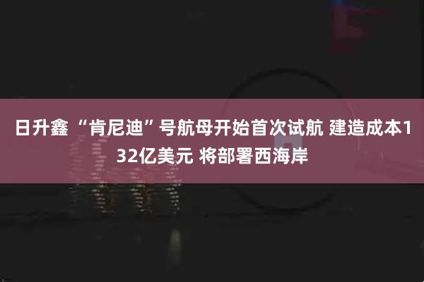 日升鑫 “肯尼迪”号航母开始首次试航 建造成本132亿美元 将部署西海岸