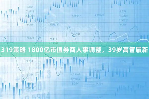 319策略 1800亿市值券商人事调整，39岁高管履新