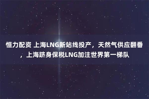 恒力配资 上海LNG新站线投产，天然气供应翻番，上海跻身保税LNG加注世界第一梯队