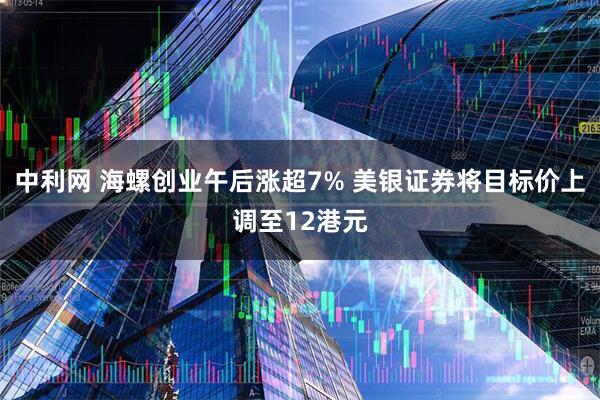 中利网 海螺创业午后涨超7% 美银证券将目标价上调至12港元