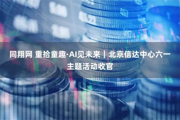同翔网 重拾童趣·AI见未来｜北京信达中心六一主题活动收官
